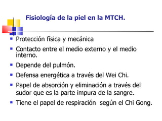 Fisiología de la piel en la MTCH.


   Protección física y mecánica
   Contacto entre el medio externo y el medio
    interno.
   Depende del pulmón.
   Defensa energética a través del Wei Chi.
   Papel de absorción y eliminación a través del
    sudor que es la parte impura de la sangre.
   Tiene el papel de respiración según el Chi Gong.
 