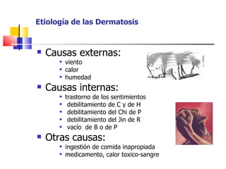 Etiología de las Dermatosis


   Causas externas:
          viento
          calor
          humedad
   Causas internas:
          trastorno de los sentimientos
           debilitamiento de C y de H
           debilitamiento del Chi de P
           debilitamiento del Jin de R
           vacío de B o de P
   Otras causas:
          ingestión de comida inapropiada
          medicamento, calor toxico-sangre
 