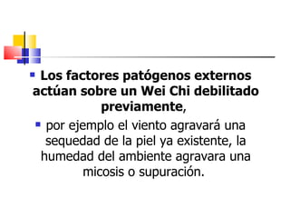Los factores patógenos externos
actúan sobre un Wei Chi debilitado
            previamente,
 por ejemplo el viento agravará una

  sequedad de la piel ya existente, la
 humedad del ambiente agravara una
         micosis o supuración.
 