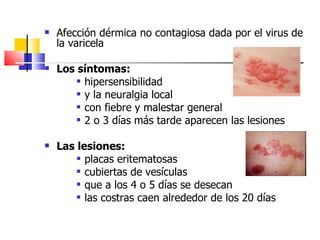    Afección dérmica no contagiosa dada por el virus de
    la varicela

   Los síntomas:
         hipersensibilidad

         y la neuralgia local

         con fiebre y malestar general

         2 o 3 días más tarde aparecen las lesiones



   Las lesiones:
         placas eritematosas

         cubiertas de vesículas

         que a los 4 o 5 días se desecan

         las costras caen alrededor de los 20 días
 
