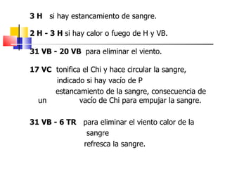 3 H si hay estancamiento de sangre.

2 H - 3 H si hay calor o fuego de H y VB.

31 VB - 20 VB para eliminar el viento.

17 VC tonifica el Chi y hace circular la sangre,
      indicado si hay vacío de P
      estancamiento de la sangre, consecuencia de
  un          vacío de Chi para empujar la sangre.

31 VB - 6 TR para eliminar el viento calor de la
              sangre
             refresca la sangre.
 