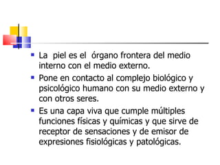    La piel es el órgano frontera del medio
    interno con el medio externo.
   Pone en contacto al complejo biológico y
    psicológico humano con su medio externo y
    con otros seres.
   Es una capa viva que cumple múltiples
    funciones físicas y químicas y que sirve de
    receptor de sensaciones y de emisor de
    expresiones fisiológicas y patológicas.
 