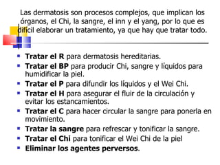 Las dermatosis son procesos complejos, que implican los
 órganos, el Chi, la sangre, el inn y el yang, por lo que es
difícil elaborar un tratamiento, ya que hay que tratar todo.


   Tratar el R para dermatosis hereditarias.
   Tratar el BP para producir Chi, sangre y líquidos para
    humidificar la piel.
   Tratar el P para difundir los líquidos y el Wei Chi.
   Tratar el H para asegurar el fluir de la circulación y
    evitar los estancamientos.
   Tratar el C para hacer circular la sangre para ponerla en
    movimiento.
   Tratar la sangre para refrescar y tonificar la sangre.
   Tratar el Chi para tonificar el Wei Chi de la piel
   Eliminar los agentes perversos.
 