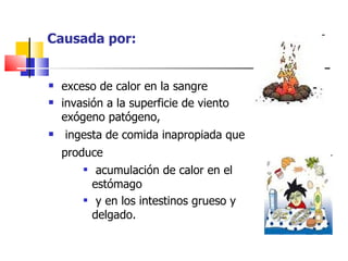 Causada por:


   exceso de calor en la sangre
   invasión a la superficie de viento
    exógeno patógeno,
   ingesta de comida inapropiada que
    produce
            acumulación de calor en el
            estómago
            y en los intestinos grueso y
            delgado.
 