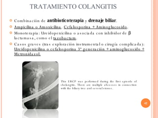 TRATAMIENTO COLANGITIS <ul><li>Combinación de  antibioticoterapia  y  drenaje biliar . </li></ul><ul><li>Ampicilina o Amox...