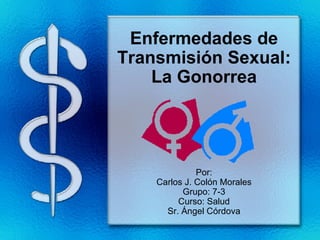 Enfermedades de Transmisión Sexual: La Gonorrea Por: Carlos J. Colón Morales Grupo: 7-3 Curso: Salud Sr. Ángel Córdova 