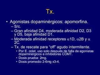 Tx. Agonistas dopaminérgicos: apomorfina. S/c. Gran afinidad D4, moderada afinidad D2, D3 y D5, baja afinidad D1. Moderada afinidad receptores   1D,   2B y   2C. Tx. de rescate para “off” agudo intermitente. Por E. colat. uso solo después de falla de agonistas dopaminérgicos e inhibidores COMT. Dosis prueba: 2mg. Dosis promedio 2-6mg x3-4. 