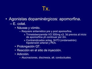 Tx. Agonistas dopaminérgicos: apomorfina. E. colat.  Náusea y vómito. Requiere antiemético pre y post apomorfina. Trimetobenzamida VO 300mg x3, 3d previos al inicio de apomorfina yh continuar por 2m. Contraindicados antag. 5HT3 (ondansetrón): hipotensión arterial y PEA. Prolongación QT. Reacción en el sitio de inyección. Adicción. Alucinaciones, discinesia, alt. conductuales. 