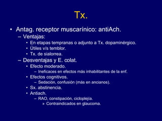 Tx. Antag. receptor muscarínico: antiAch. Ventajas: En etapas tempranas o adjunto a Tx. dopaminérgico. Útiles v/s temblor. Tx. de sialorrea. Desventajas y E. colat.  Efecto moderado.  Ineficaces en efectos más inhabilitantes de la enf. Efectos cognitivos.  Sedación, confusión (más en ancianos). Sx. abstinencia. Antiach.  RAO, constipación, cicloplejía. Contraindicados en  glaucoma. 