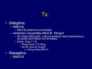 Tx. Selegiline. IMAO B.  MAO B predomina en estriado. Inhibición irreversible MAO B: 10mg/d No inhibe MAO perif. x ello no produce crisis hipertensiva y se puede administrar con levodopa.  Dosis: 5mg 1-1-0. Rango dosis: 2.5-10mg. No dar más de 10mg/d. >10mg inhibe MAO A. Rasagilina. IMAO B. 