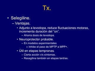 Tx. Selegiline. Ventajas. Adjunto a levodopa, reduce fluctuaciones motoras, incrementa duración del “on”. Ahorra dosis de levodopa. Neuroprotector probable. En modelos expermientales Inhibe el paso de MPTP a MPP+.  Útil en etapas tempranas.  Cierta acción v/s síntomas. Rasagilina también en etapas tardías. 
