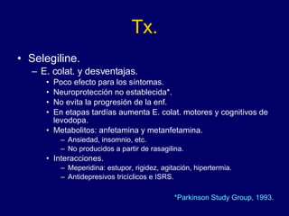 Tx. Selegiline. E. colat. y desventajas. Poco efecto para los síntomas. Neuroprotección no establecida*. No evita la progresión de la enf. En etapas tardías aumenta E. colat. motores y cognitivos de levodopa. Metabolitos: anfetamina y metanfetamina.  Ansiedad, insomnio, etc. No producidos a partir de rasagilina. Interacciones. Meperidina: estupor, rigidez, agitación, hipertermia. Antidepresivos tricíclicos e ISRS. *Parkinson Study Group, 1993. 