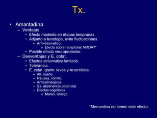 Tx. Amantadina. Ventajas. Efecto modesto en etapas tempranas.  Adjunto a levodopa, evita fluctuaciones. Anti-discinético. Efecto sobre receptores NMDA?* Posible efecto neuroprotector. Desventajas y E. colat.  Efectos sintomático limitado. Tolerancia. E. colat. gralm. leves y reversibles. Alt. sueño.  Náusea, vómito.  Anticolinérgicos. Sx. abstinencia potencial. Efectos cognitivos Mareo, letargo.  *Memantina no tienen este efecto. 