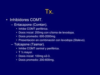 Tx. Inhibidores COMT. Entacapone (Comtan). Inhibe COMT periférica. Dosis inicial: 200mg con c/toma de levodopa. Dosis promedio: 600-2000mg. Presentación en combinación con levodopa (Stalevo). Tolcapone (Tasmar). Inhibe COMT central y periférica. T ½ mayor. Dosis inicial: 100mg x2-3.  Dosis promedio: 200-600mg. 