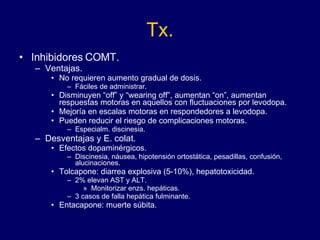 Tx. Inhibidores COMT. Ventajas. No requieren aumento gradual de dosis. Fáciles de administrar. Disminuyen “off” y “wearing off”, aumentan “on”, aumentan respuestas motoras en aquellos con fluctuaciones por levodopa. Mejoría en escalas motoras en respondedores a levodopa. Pueden reducir el riesgo de complicaciones motoras. Especialm. discinesia. Desventajas y E. colat. Efectos dopaminérgicos. Discinesia, náusea, hipotensión ortostática, pesadillas, confusión, alucinaciones. Tolcapone: diarrea explosiva (5-10%), hepatotoxicidad. 2% elevan AST y ALT. Monitorizar enzs. hepáticas. 3 casos de falla hepática fulminante.  Entacapone: muerte súbita.  