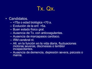 Tx. Qx. Candidatos. <75a o edad biológica <70 a. Evolución de la enf. >5a. Buen estado físico gral. Ausencia de Tx. con anticoagulantes. Ausencia de marcapasos cardiaco. IRM cerebral nl. Alt. en la función en la vida diaria, fluctuaciones motoras severas, discinesias o temblor  incapacitantes. Ausencia de demencia, depresión severa, psicosis o manía.  