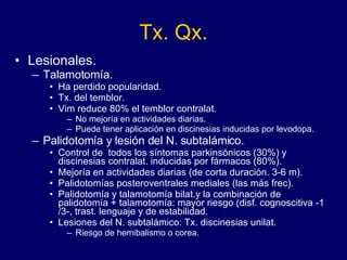 Tx. Qx. Lesionales.  Talamotomía. Ha perdido popularidad. Tx. del temblor.  Vim reduce 80% el temblor contralat.  No mejoría en actividades diarias.  Puede tener aplicación en discinesias inducidas por levodopa.  Palidotomía y lesión del N. subtalámico. Control de  todos los síntomas parkinsónicos (30%) y discinesias contralat. inducidas por fármacos (80%). Mejoría en actividades diarias (de corta duración. 3-6 m).  Palidotomías posteroventrales mediales (las más frec).  Palidotomía y talamotomía bilat.y la combinación de palidotomía + talamotomía: mayor riesgo (disf. cognoscitiva -1/3-, trast. lenguaje y de estabilidad.  Lesiones del N. subtalámico: Tx. discinesias unilat. Riesgo de hemibalismo o corea. 