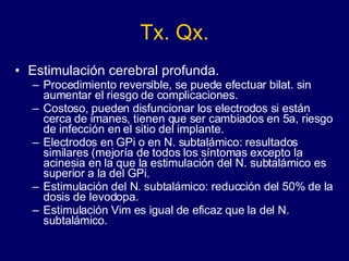 Tx. Qx. Estimulación cerebral profunda. Procedimiento reversible, se puede efectuar bilat. sin aumentar el riesgo de complicaciones.  Costoso, pueden disfuncionar los electrodos si están cerca de imanes, tienen que ser cambiados en 5a, riesgo de infección en el sitio del implante.  Electrodos en GPi o en N. subtalámico: resultados similares (mejoría de todos los síntomas excepto la acinesia en la que la estimulación del N. subtalámico es superior a la del GPi.  Estimulación del N. subtalámico: reducción del 50% de la dosis de levodopa.  Estimulación Vim es igual de eficaz que la del N. subtalámico.  