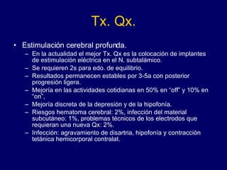 Tx. Qx. Estimulación cerebral profunda. En la actualidad el mejor Tx. Qx es la colocación de implantes de estimulación eléctrica en el N. subtalámico.  Se requieren 2s para edo. de equilibrio.  Resultados permanecen estables por 3-5a con posterior progresión ligera. Mejoría en las actividades cotidianas en 50% en “off” y 10% en “on”,  Mejoría discreta de la depresión y de la hipofonía. Riesgos hematoma cerebral: 2%, infección del material subcutáneo: 1%, problemas técnicos de los electrodos que requieran una nueva Qx: 2%.  Infección: agravamiento de disartria, hipofonía y contracción tetánica hemicorporal contralat. 