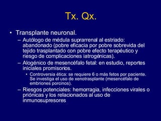 Tx. Qx. Transplante neuronal.  Autólogo de médula suprarrenal al estriado: abandonado (pobre eficacia por pobre sobrevida del tejido trasplantado con pobre efecto terapéutico y riesgo de complicaciones iatrogénicas).  Alogénico de mesencéfalo fetal: en estudio, reportes iniciales promisorios.  Controversia ética: se requiere 6 o más fetos por paciente. Se investiga el uso de xenotrasplante (mesencéfalo de embriones porcinos).  Riesgos potenciales: hemorragia, infecciones virales o priónicas y los relacionados al uso de inmunosupresores  