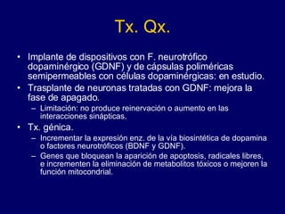Tx. Qx. Implante de dispositivos con F. neurotrófico dopaminérgico (GDNF) y de cápsulas poliméricas semipermeables con células dopaminérgicas: en estudio.  Trasplante de neuronas tratadas con GDNF: mejora la fase de apagado.  Limitación: no produce reinervación o aumento en las interacciones sinápticas.  Tx. génica.  Incrementar la expresión enz. de la vía biosintética de dopamina o factores neurotróficos (BDNF y GDNF). Genes que bloquean la aparición de apoptosis, radicales libres, e incrementen la eliminación de metabolitos tóxicos o mejoren la función mitocondrial.  