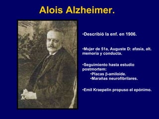 Alois Alzheimer.   Describió la enf. en 1906. Mujer de 51a, Auguste D: afasia, alt. memoria y conducta. Seguimiento hasta estudio postmortem:  Placas   -amiloide. Marañas neurofibrilares. Emil Kraepelin propuso el epónimo. 