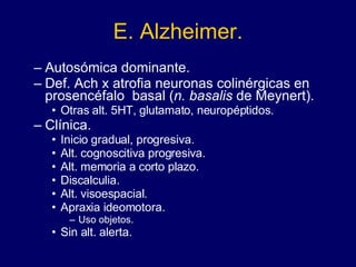 E. Alzheimer. Autosómica dominante. Def. Ach x atrofia neuronas colinérgicas en prosencéfalo  basal ( n. basalis  de Meynert).  Otras alt. 5HT, glutamato, neuropéptidos. Clínica. Inicio gradual, progresiva. Alt. cognoscitiva progresiva.  Alt. memoria a corto plazo.  Discalculia.  Alt. visoespacial. Apraxia ideomotora.  Uso objetos. Sin alt. alerta. 