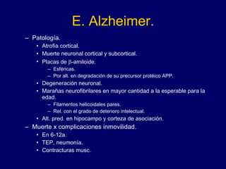 E. Alzheimer. Patología. Atrofia cortical. Muerte neuronal cortical y subcortical.  Placas de   -amiloide.  Esféricas. Por alt. en degradación de su precursor protéico APP. Degeneración neuronal.  Marañas neurofibrilares en mayor cantidad a la esperable para la edad. Filamentos helicoidales pares. Rel. con el grado de deterioro intelectual. Alt. pred. en hipocampo y corteza de asociación. Muerte x complicaciones inmovilidad.  En 6-12a. TEP, neumonía. Contracturas musc. 