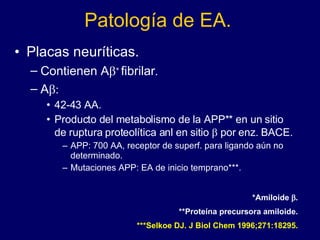 Patología de EA. Placas neuríticas. Contienen A   fibrilar  A  42-43 AA. Producto del metabolismo de la APP** en un sitio de ruptura proteolítica anl en sitio    por enz. BACE. APP: 700 AA, receptor de superf. para ligando aún no determinado. Mutaciones APP: EA de inicio temprano***. *Amiloide   . **Proteína precursora amiloide. ***Selkoe DJ. J Biol Chem 1996;271:18295. 