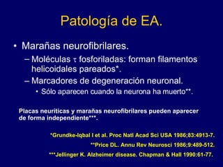 Patología de EA. Marañas neurofibrilares. Moléculas    fosforiladas: forman filamentos helicoidales pareados*. Marcadores de degeneración neuronal. Sólo aparecen cuando la neurona ha muerto**. Placas neuríticas y marañas neurofibrilares pueden aparecer de forma independiente***. *Grundke-Iqbal I et al. Proc Natl Acad Sci USA 1986;83:4913-7. **Price DL. Annu Rev Neurosci 1986;9:489-512. ***Jellinger K. Alzheimer disease. Chapman & Hall 1990:61-77.  