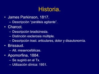Historia. James Parkinson, 1817. Descripción “parálisis agitante”. Charcot.  Descripción bradicinesia. Distinción esclerosis múltiple.  Descripción trast. articulares, dolor y disautonomía.  Brissaud. Alt. mesencefálicas.  Apomorfina, 1884.  Se sugirió en el Tx.  Utilización clínica: 1951.  