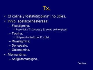 Tx. Cl colina y fosfatidilcolina*: no útiles. Inhib. acetilcolinesterasa:  Fisostigmina.  Poco útil x T1/2 corta y E. colat. colinérgicos.  Tacrina. Útil pero limitado por E. colat. Rivastigmina. Donepezilo. Galantamina. Memantina. Antiglutamatérgico. *lecitina. 