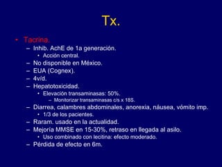 Tx. Tacrina. Inhib. AchE de 1a generación. Acción central. No disponible en México. EUA (Cognex). 4v/d. Hepatotoxicidad.  Elevación transaminasas: 50%. Monitorizar transaminasas c/s x 18S. Diarrea, calambres abdominales, anorexia, náusea, vómito imp. 1/3 de los pacientes. Raram. usado en la actualidad. Mejoría MMSE en 15-30%, retraso en llegada al asilo. Uso combinado con lecitina: efecto moderado. Pérdida de efecto en 6m. 