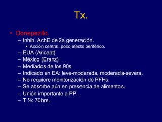 Tx. Donepezilo. Inhib. AchE de 2a generación. Acción central, poco efecto periférico. EUA (Aricept) México (Eranz) Mediados de los 90s. Indicado en EA: leve-moderada, moderada-severa. No requiere monitorización de PFHs. Se absorbe aún en presencia de alimentos. Unión importante a PP. T ½: 70hrs. 