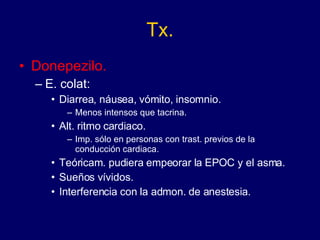 Tx. Donepezilo. E. colat:  Diarrea, náusea, vómito, insomnio. Menos intensos que tacrina. Alt. ritmo cardiaco. Imp. sólo en personas con trast. previos de la conducción cardiaca. Teóricam. pudiera empeorar la EPOC y el asma. Sueños vívidos. Interferencia con la admon. de anestesia. 