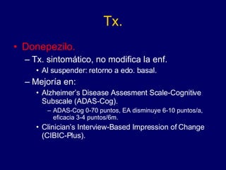 Tx. Donepezilo. Tx. sintomático, no modifica la enf. Al suspender: retorno a edo. basal. Mejoría en:  Alzheimer’s Disease Assesment Scale-Cognitive Subscale (ADAS-Cog). ADAS-Cog 0-70 puntos, EA disminuye 6-10 puntos/a, eficacia 3-4 puntos/6m. Clinician’s Interview-Based Impression of Change (CIBIC-Plus). 