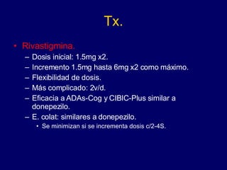 Tx. Rivastigmina. Dosis inicial: 1.5mg x2. Incremento 1.5mg hasta 6mg x2 como máximo. Flexibilidad de dosis. Más complicado: 2v/d. Eficacia a ADAs-Cog y CIBIC-Plus similar a donepezilo. E. colat: similares a donepezilo. Se minimizan si se incrementa dosis c/2-4S. 