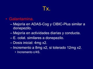 Tx. Galantamina. Mejoría en ADAS-Cog y CIBIC-Plus similar a donepezilo. Mejoría en actividades diarias y conducta. E. colat. similares a donepezilo. Dosis inicial: 4mg x2. Incremento a 8mg x2, si tolerado 12mg x2. Incremento c/4S. 