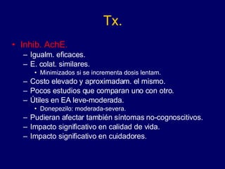 Tx. Inhib. AchE. Igualm. eficaces. E. colat. similares. Minimizados si se incrementa dosis lentam. Costo elevado y aproximadam. el mismo. Pocos estudios que comparan uno con otro. Útiles en EA leve-moderada. Donepezilo: moderada-severa. Pudieran afectar también síntomas no-cognoscitivos. Impacto significativo en calidad de vida. Impacto significativo en cuidadores. 