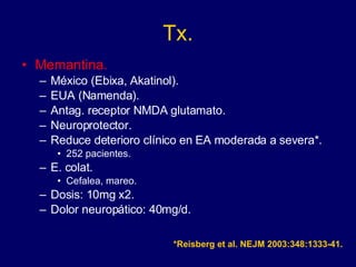 Tx. Memantina. México (Ebixa, Akatinol). EUA (Namenda). Antag. receptor NMDA glutamato. Neuroprotector. Reduce deterioro clínico en EA moderada a severa*.  252 pacientes. E. colat. Cefalea, mareo. Dosis: 10mg x2. Dolor neuropático: 40mg/d. *Reisberg et al. NEJM 2003:348:1333-41. 