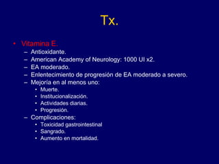 Tx. Vitamina E. Antioxidante. American Academy of Neurology: 1000 UI x2. EA moderado. Enlentecimiento de progresión de EA moderado a severo. Mejoría en al menos uno:  Muerte. Institucionalización. Actividades diarias. Progresión. Complicaciones:  Toxicidad gastrointestinal Sangrado. Aumento en mortalidad. 