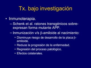 Tx. bajo investigación Inmunoterapia. Schenk et al. ratones transgénicos sobre-expresan forma mutante APP. Inmunización v/s   -amiloide al nacimiento:  Disminuye riesgo de desarrollo de la placa   -amiloide. Reduce la progresión de la enfermedad. Regresión del proceso patológico. Efectos colaterales. 