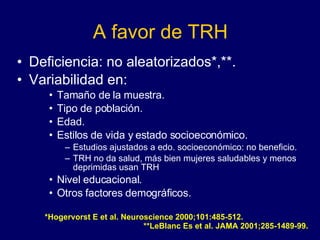 A favor de TRH Deficiencia: no aleatorizados*,**. Variabilidad en:  Tamaño de la muestra. Tipo de población. Edad. Estilos de vida y estado socioeconómico. Estudios ajustados a edo. socioeconómico: no beneficio. TRH no da salud, más bien mujeres saludables y menos deprimidas usan TRH Nivel educacional. Otros factores demográficos. *Hogervorst E et al. Neuroscience 2000;101:485-512.  **LeBlanc Es et al. JAMA 2001;285-1489-99. 
