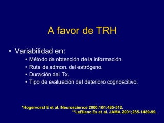 A favor de TRH Variabilidad en: Método de obtención de la información. Ruta de admon. del estrógeno. Duración del Tx. Tipo de evaluación del deterioro cognoscitivo. *Hogervorst E et al. Neuroscience 2000;101:485-512.  **LeBlanc Es et al. JAMA 2001;285-1489-99. 