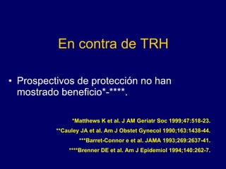 En contra de TRH Prospectivos de protección no han mostrado beneficio*-****. *Matthews K et al. J AM Geriatr Soc 1999;47:518-23. **Cauley JA et al. Am J Obstet Gynecol 1990;163:1438-44. ***Barret-Connor e et al. JAMA 1993;269:2637-41. ****Brenner DE et al. Am J Epidemiol 1994;140:262-7. 