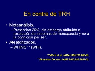 En contra de TRH Metaanálisis. Protección 29%, sin embargo atribuida a resolución de síntomas de menopausia y no a la cognición per se*. Aleatorizados. WHIMS ** (WHI). *Yaffe K et al. JAMA 1998;279:688-95. **Shumaker SA et al. JAMA 2003;289:2651-62. 