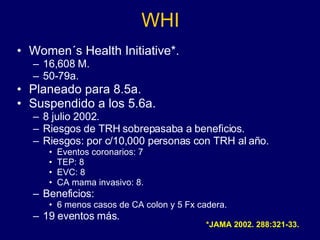 WHI Women´s Health Initiative*. 16,608 M. 50-79a. Planeado para 8.5a. Suspendido a los 5.6a. 8 julio 2002. Riesgos de TRH sobrepasaba a beneficios. Riesgos: por c/10,000 personas con TRH al año. Eventos coronarios: 7 TEP: 8 EVC: 8 CA mama invasivo: 8. Beneficios: 6 menos casos de CA colon y 5 Fx cadera. 19 eventos más. *JAMA 2002. 288:321-33. 