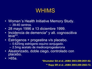 WHIMS Women´s Health Initiative Memory Study. 39-40 centros. 28 mayo 1996 a 13 diciembre 1999. Incidencia de demencia* y alt. cognoscitiva leve**. Estrógenos + progestina v/s placebo. 0.625mg estrógeno equino conjugado. 2.5mg acetato de medroxiprogesterona Aleatorizado, doble ciego, controlado con placebo. >65a. *Shumaker SA et al. JAMA 2003;289:2651-62. ** Rapp SR et al. JAMA 2003;289:2663-72. 