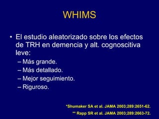 WHIMS El estudio aleatorizado sobre los efectos de TRH en demencia y alt. cognoscitiva leve: Más grande. Más detallado. Mejor seguimiento. Riguroso. *Shumaker SA et al. JAMA 2003;289:2651-62. ** Rapp SR et al. JAMA 2003;289:2663-72. 