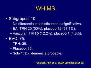 WHIMS Subgrupos: 10. No diferencia estadísticamente significativa. EA: TRH 20 (50%), placebo 12 (57.1%). Vascular: TRH 5 (12.2%), placebo 1 (4.8%). EVC: 75. TRH: 39. Placebo: 36. Sólo 1: Dx. demencia probable. *Shumaker SA et al. JAMA 2003;289:2651-62. 